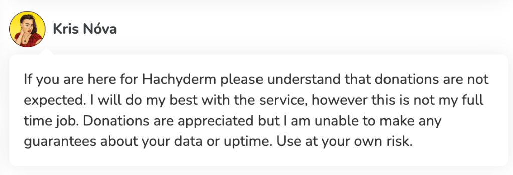 Kris Nóva says: "If you are here for Hachyderm please understand that donations are not expected. I will do my best with the service, however this is not my full time job. Donations are appreciated but I am unable to make any guarantees about your data or uptime. Use at your own risk."